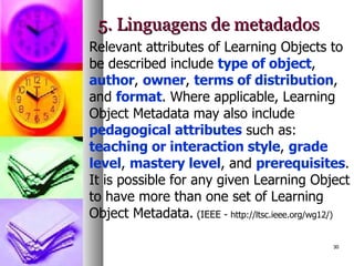 5. Linguagens de metadados Relevant attributes of Learning Objects to be described include  type of object ,  author ,  owner ,  terms of distribution , and  format . Where applicable, Learning Object Metadata may also include  pedagogical attributes  such as:  teaching or interaction style ,  grade level ,  mastery level , and  prerequisites . It is possible for any given Learning Object to have more than one set of Learning Object Metadata.   (IEEE -  http://ltsc.ieee.org/wg12/) 