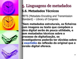 5. Linguagens de metadados 5.6. Metadados Técnicos METS (Metadata Encoding and Transmission Standard) – Library of Congress “ Sem metadados estruturais, os ficheiros com imagens ou texto que compõem a obra digital serão de pouca utilidade, e sem metadados técnicos sobre o processo de digitalização, os investigadores poderão ter dúvidas sobre a  exactidão  da reflexão do original que a versão digital oferece.  