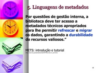 5. Linguagens de metadados Por questões de gestão interna, a biblioteca deve ter acesso a metadados técnicos apropriados para lhe permitir  refrescar  e  migrar  os dados, garantindo a  durabilidade  de recursos valiosos.”   METS: introdução e tutorial  (http://www.loc.gov/standards/mets/METSOverview.v2_port.html)   