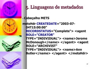 5. Linguagens de metadados -  Cabeçalho METS metsHdr  CREATEDATE ="2003-07-04T15:00:00"  RECORDSTATUS ="Complete"> <agent  ROLE="CREATOR"  TYPE="INDIVIDUAL"> <name>Jerome McDonough</name> </agent> <agent ROLE="ARCHIVIST" TYPE="INDIVIDUAL"> <name>Ann Butler</name> </agent> </metsHdr>  