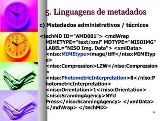 5. Linguagens de metadados c) Metadados administrativos / técnicos <techMD ID="AMD001"> <mdWrap MIMETYPE="text/xml" MDTYPE="NISOIMG" LABEL="NISO Img. Data"> <xmlData> <niso: MIMEtype >image/tiff</niso:MIMEtype> <niso:Compression>LZW</niso:Compression> <niso: PhotometricInterpretation >8</niso:PhotometricInterpretation> <niso:Orientation>1</niso:Orientation> <niso:ScanningAgency>NYU Press</niso:ScanningAgency> </xmlData> </mdWrap> </techMD>  