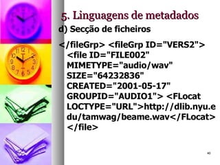 5. Linguagens de metadados d) Secção de ficheiros </fileGrp> <fileGrp ID="VERS2"> <file ID="FILE002" MIMETYPE="audio/wav" SIZE="64232836" CREATED="2001-05-17" GROUPID="AUDIO1"> <FLocat LOCTYPE="URL">http://dlib.nyu.edu/tamwag/beame.wav</FLocat> </file>  