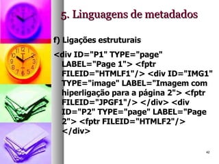 5. Linguagens de metadados f) Ligações estruturais <div ID="P1" TYPE="page" LABEL="Page 1"> <fptr FILEID="HTMLF1"/> <div ID="IMG1" TYPE="image" LABEL="Imagem com hiperligação para a página 2"> <fptr FILEID="JPGF1"/> </div> <div ID="P2" TYPE="page" LABEL="Page 2"> <fptr FILEID="HTMLF2"/> </div>  