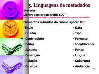5. Linguagens de metadados Exemplos: Library application profile (DC) -  http://www.dublincore.org/documents/2002/09/24/library-application-profile/   Elementos retirados do “name space” DC: Título - Data Criador - Tipo Contribuinte - Formato Editor - Identificador Assunto - Fonte Descrição - Língua Relação - Cobertura Direitos - Audiência 