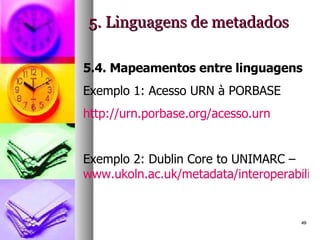 5. Linguagens de metadados 5.4. Mapeamentos entre linguagens Exemplo 1: Acesso URN à PORBASE http://urn.porbase.org/acesso.urn Exemplo 2: Dublin Core to UNIMARC –  www.ukoln.ac.uk/metadata/interoperability/dc_unimarc.htm   