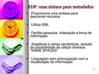 RDF: uma sintaxe para metadados Proporciona uma sintaxe para descrever recursos Utiliza XML Facilita pesquisa, indexação e troca de informação Adaptável a várias semânticas, através da possibilidade de utilizar diversos “NAME SPACES” Linguagem sem preocupação com a visualização da informação 