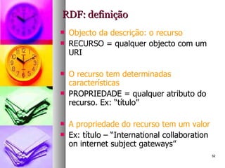 RDF: definição Objecto da descrição: o recurso RECURSO = qualquer objecto com um URI O recurso tem determinadas características PROPRIEDADE = qualquer atributo do recurso. Ex: “título” A propriedade do recurso tem um valor Ex: título – “International collaboration on internet subject gateways” 