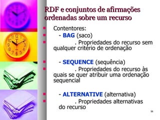 RDF e conjuntos de afirmações ordenadas sobre um recurso Contentores: -  BAG  (saco) . Propriedades do recurso sem qualquer critério de ordenação -  SEQUENCE  (sequência) . Propriedades do recurso às quais se quer atribuir uma ordenação sequencial -  ALTERNATIVE  (alternativa) . Propriedades alternativas  do recurso 