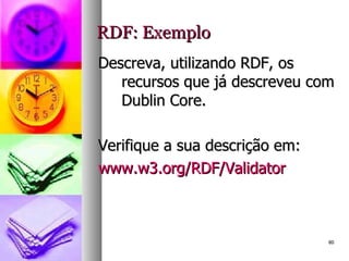 RDF: Exemplo Descreva, utilizando RDF, os recursos que já descreveu com Dublin Core. Verifique a sua descrição em: www.w3.org/RDF/Validator 
