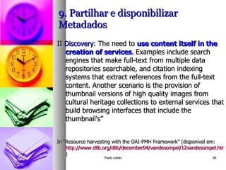9. Partilhar e disponibilizar Metadados II  Discovery : The need to  use content itself in the creation of services .  Examples include search engines that make full-text from multiple data repositories searchable, and citation indexing systems that extract references from the full-text content. Another scenario is the provision of thumbnail versions of high quality images from cultural heritage collections to external services that build browsing interfaces that include the thumbnail’s” In “Resource harvesting with the OAI-PMH Framework” (disponível em:  http://www.dlib.org/dlib/december04/vandesompel/12vandesompel.html )  Paulo Leitão 