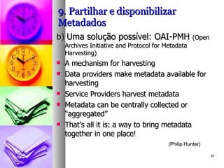 9. Partilhar e disponibilizar Metadados b)  Uma solução possível: OAI-PMH  (Open Archives Initiative and Protocol for Metadata Harvesting) A mechanism for harvesting Data providers make metadata available for  harvesting Service Providers harvest metadata Metadata can be centrally collected or  “aggregated” That’s all it is: a way to bring metadata together in  one place!  (Philip Hunter) 