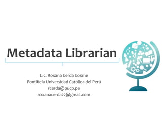 Metadata Librarian 
Lic. Roxana Cerda Cosme 
Pontificia Universidad Católica del Perú 
rcerda@pucp.pe 
roxanacerda22@gmail.com 
 