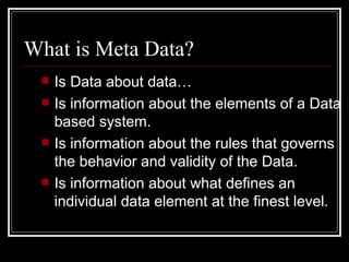 What is Meta Data? Is Data about data… Is information about the elements of a Data based system. Is information about the rules that governs the behavior and validity of the Data. Is information about what defines an individual data element at the finest level. 