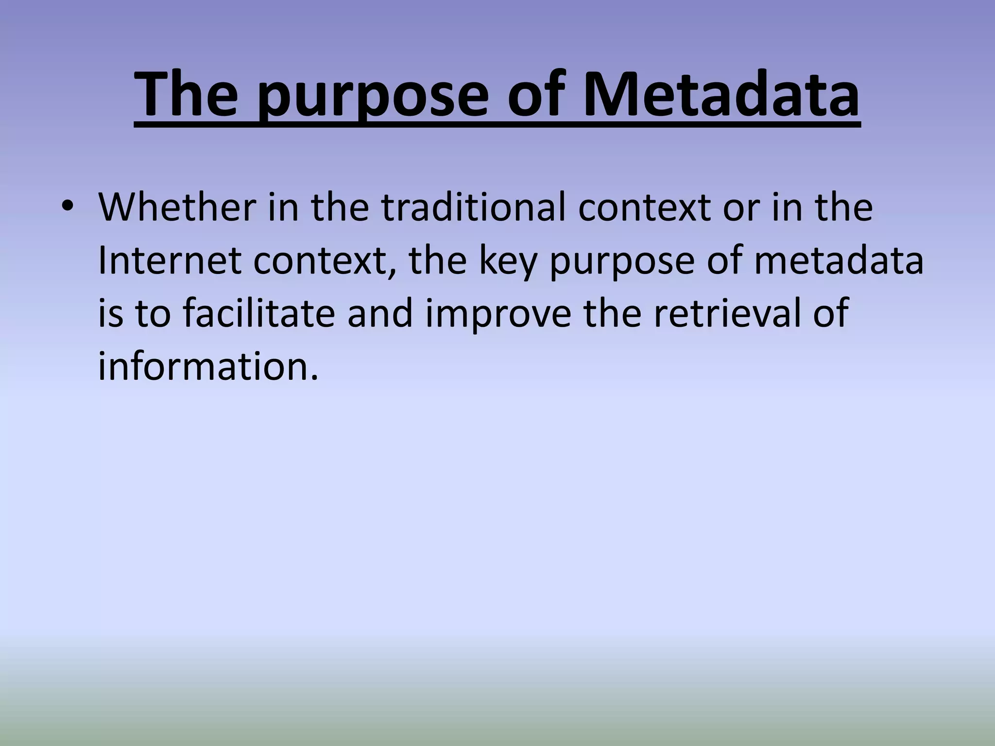 The purpose of MetadataWhether in the traditional context or in the Internet context, the key purpose of metadata is to facilitate and improve the retrieval of information.