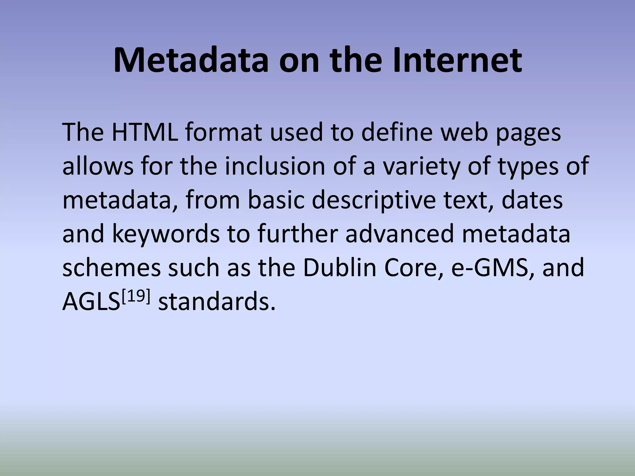 Metadata on the InternetThe HTML format used to define web pages allows for the inclusion of a variety of types of metadata, from basic descriptive text, dates and keywords to further advanced metadata schemes such as the Dublin Core, e-GMS, and AGLS[19] standards.
