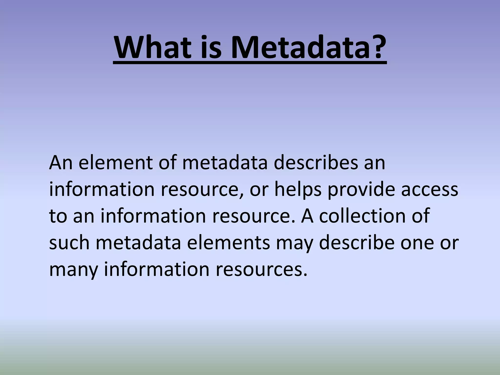 What is Metadata?An element of metadata describes an information resource, or helps provide access to an information resource. A collection of such metadata elements may describe one or many information resources.
