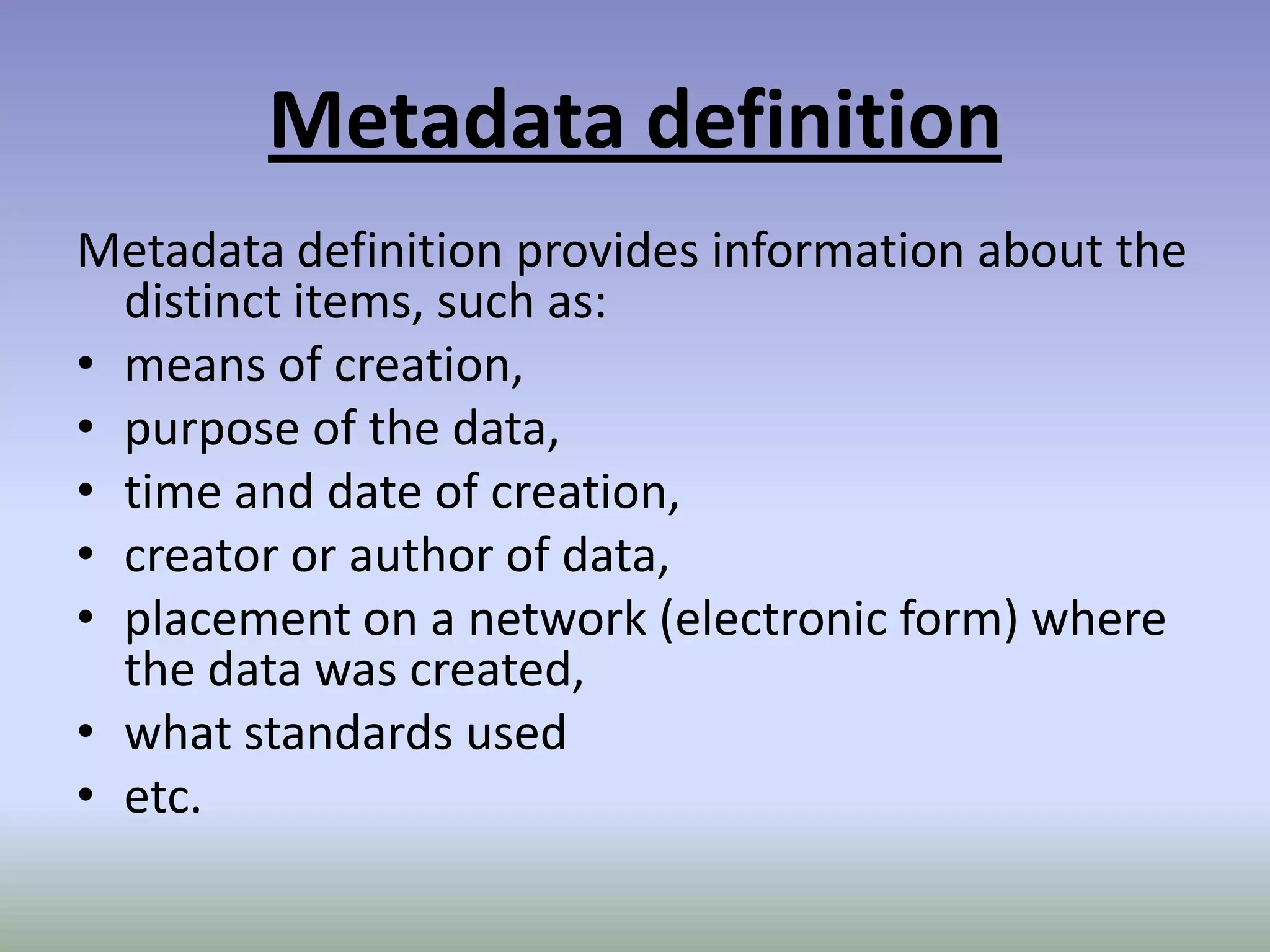 Metadata definitionMetadata definition provides information about the distinct items, such as:means of creation,purpose of the data,time and date of creation,creator or author of data,placement on a network (electronic form) where the data was created,what standards usedetc.