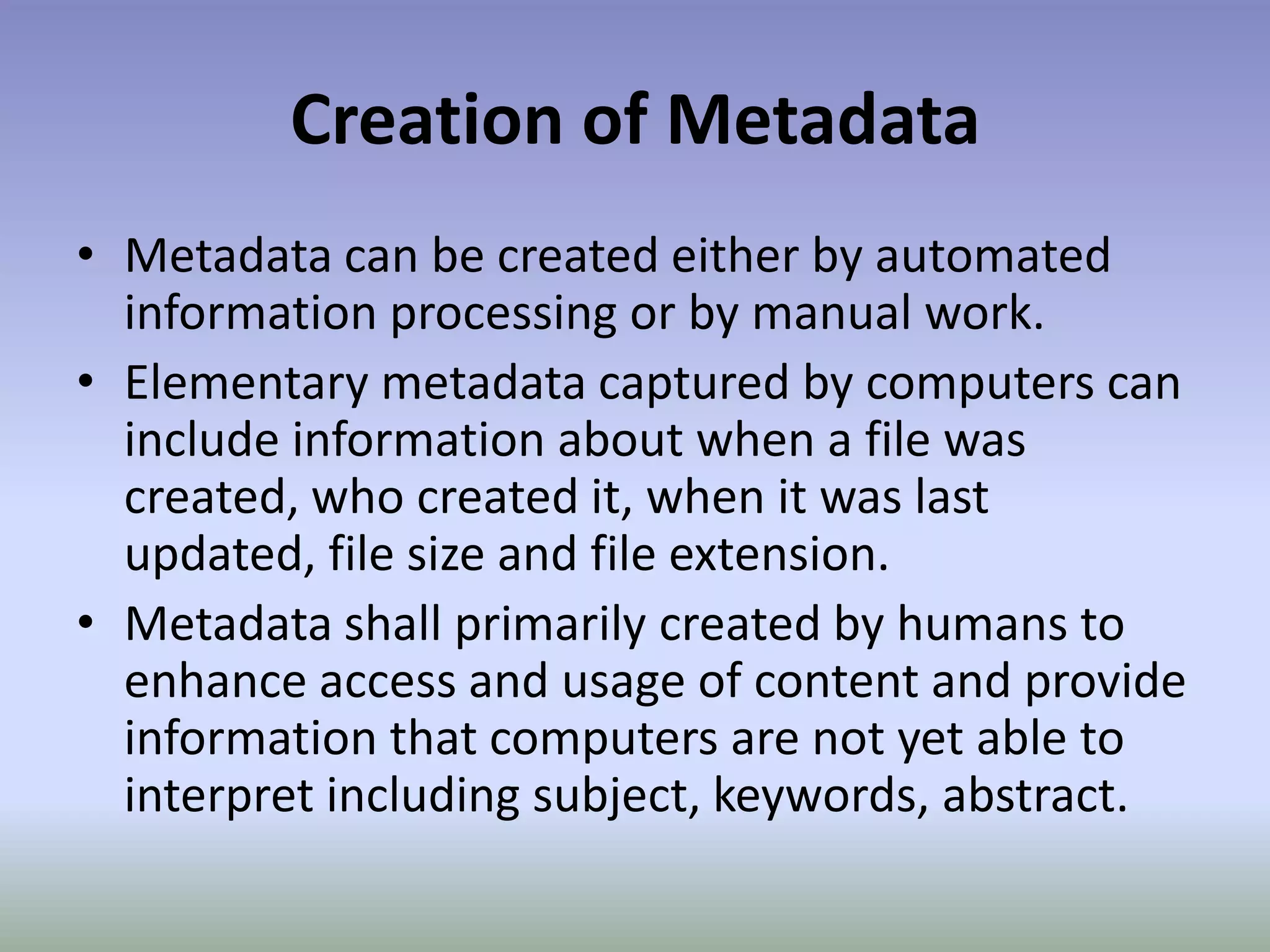 Creation of MetadataMetadata can be created either by automated information processing or by manual work.Elementary metadata captured by computers can include information about when a file was created, who created it, when it was last updated, file size and file extension.Metadata shall primarily created by humans to enhance access and usage of content and provide information that computers are not yet able to interpret including subject, keywords, abstract.