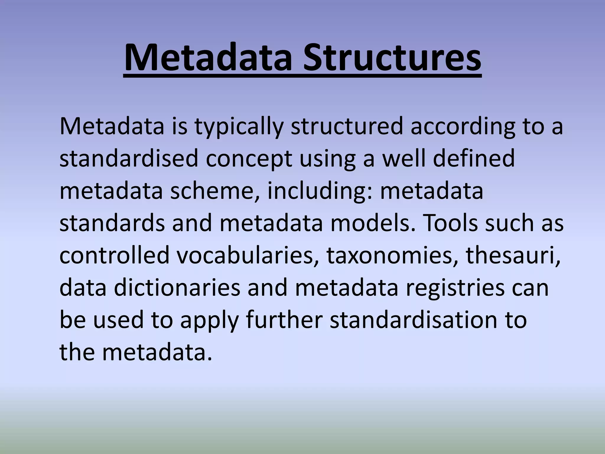 Metadata Structures	Metadata is typically structured according to a standardised concept using a well defined metadata scheme, including: metadata standards and metadata models. Tools such as controlled vocabularies, taxonomies, thesauri, data dictionaries and metadata registries can be used to apply further standardisation to the metadata.