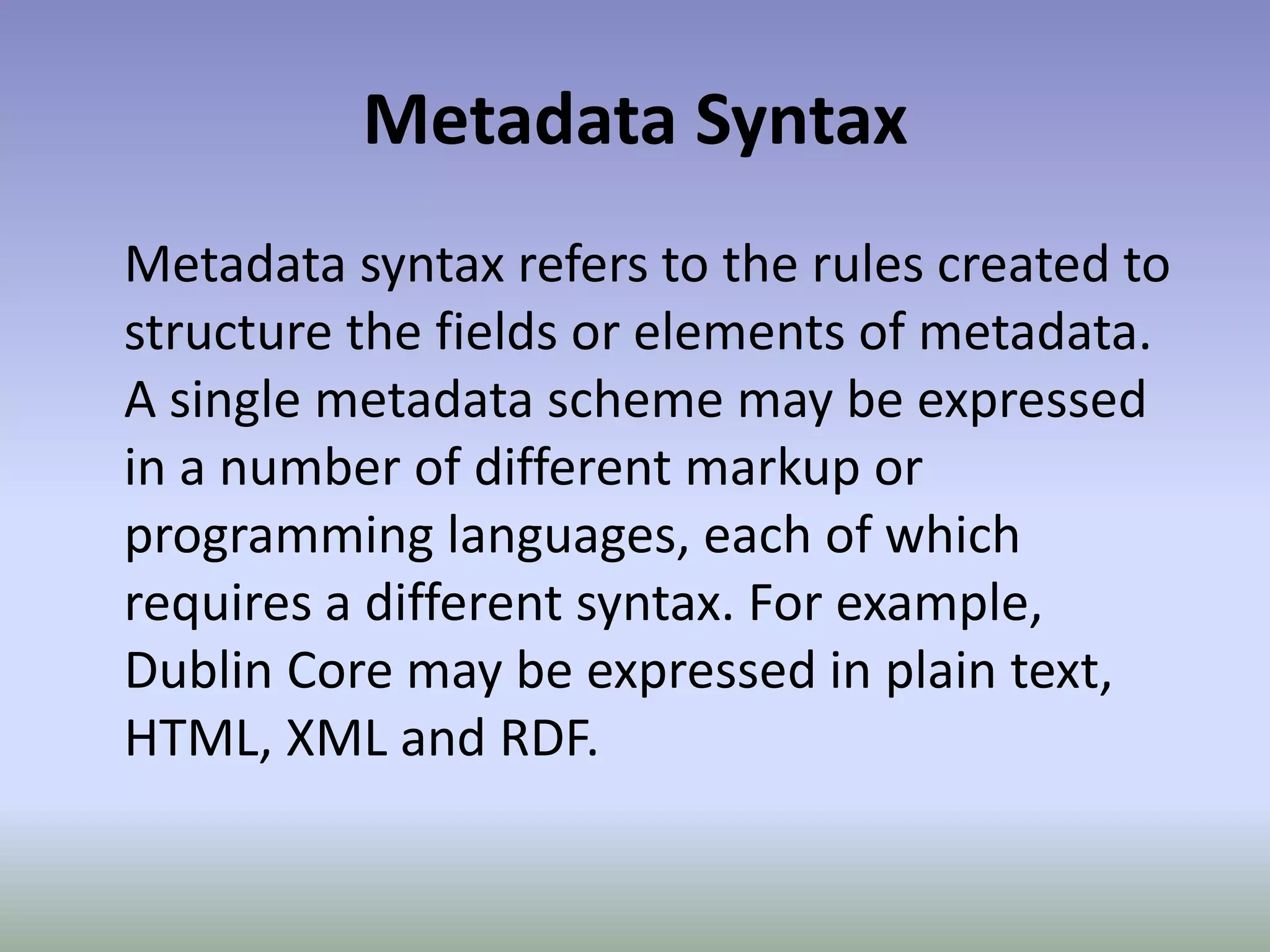 Metadata SyntaxMetadata syntax refers to the rules created to structure the fields or elements of metadata. A single metadata scheme may be expressed in a number of different markup or programming languages, each of which requires a different syntax. For example, Dublin Core may be expressed in plain text, HTML, XML and RDF.