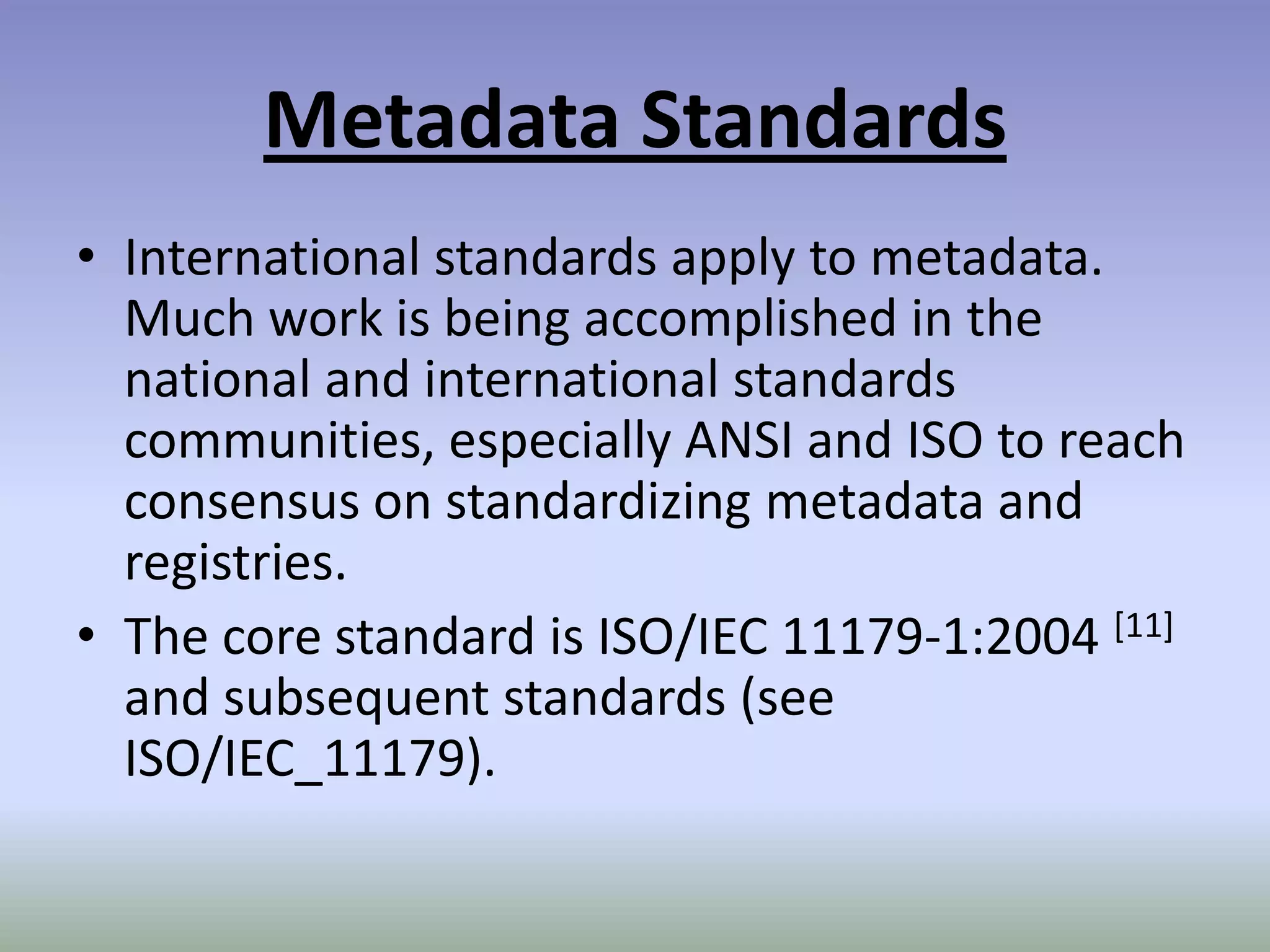 Metadata StandardsInternational standards apply to metadata. Much work is being accomplished in the national and international standards communities, especially ANSI and ISO to reach consensus on standardizing metadata and registries.The core standard is ISO/IEC 11179-1:2004 [11] and subsequent standards (see ISO/IEC_11179). 