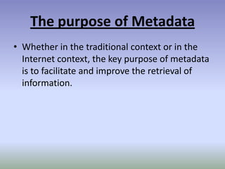 The purpose of MetadataWhether in the traditional context or in the Internet context, the key purpose of metadata is to facilitate and improve the retrieval of information.