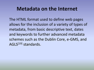 Metadata on the InternetThe HTML format used to define web pages allows for the inclusion of a variety of types of metadata, from basic descriptive text, dates and keywords to further advanced metadata schemes such as the Dublin Core, e-GMS, and AGLS[19] standards.