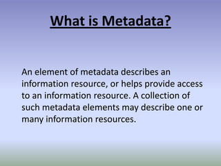 What is Metadata?An element of metadata describes an information resource, or helps provide access to an information resource. A collection of such metadata elements may describe one or many information resources.