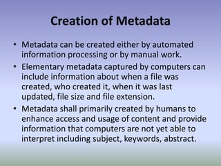 Creation of MetadataMetadata can be created either by automated information processing or by manual work.Elementary metadata captured by computers can include information about when a file was created, who created it, when it was last updated, file size and file extension.Metadata shall primarily created by humans to enhance access and usage of content and provide information that computers are not yet able to interpret including subject, keywords, abstract.