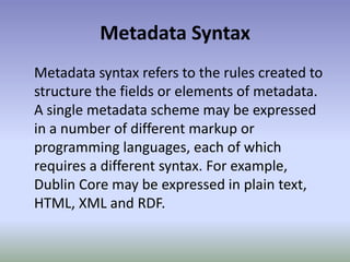 Metadata SyntaxMetadata syntax refers to the rules created to structure the fields or elements of metadata. A single metadata scheme may be expressed in a number of different markup or programming languages, each of which requires a different syntax. For example, Dublin Core may be expressed in plain text, HTML, XML and RDF.