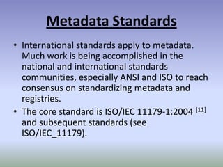 Metadata StandardsInternational standards apply to metadata. Much work is being accomplished in the national and international standards communities, especially ANSI and ISO to reach consensus on standardizing metadata and registries.The core standard is ISO/IEC 11179-1:2004 [11] and subsequent standards (see ISO/IEC_11179). 