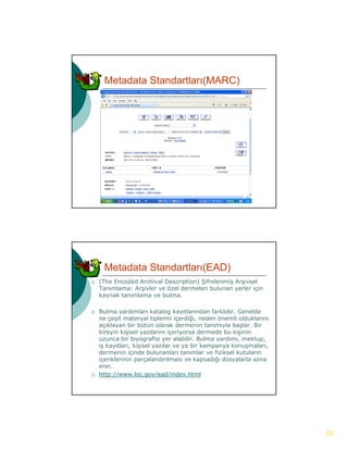 Metadata Standartları(MARC)




     Metadata Standartları(EAD)
   (The Encoded Archival Description) Şifrelenmiş Arşivsel
    Tanımlama: Arşivler ve özel dermeleri bulunan yerler için
    kaynak tanımlama ve b l
    k     k     l        bulma.

   Bulma yardımları katalog kayıtlarından farklıdır. Genelde
    ne çeşit materyal tiplerini içerdiği, neden önemli olduklarını
    açıklayan bir bütün olarak dermenin tanımıyla başlar. Bir
    bireyin kişisel yazılarını içeriyorsa dermede bu kişinin
    uzunca bir biyografisi yer alabilir. Bulma yardımı, mektup,
    iş kayıtları, kişisel yazılar ve ya bir kampanya konuşmaları,
    i k tl        ki i l      l         bi k         k       l
    dermenin içinde bulunanları tanımlar ve fiziksel kutuların
    içeriklerinin parçalandırılması ve kapsadığı dosyalarla sona
    erer.
   http://www.loc.gov/ead/index.html




                                                                     10
 