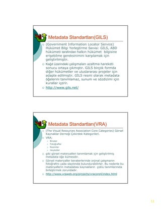 Metadata Standartları(GILS)
   (Government Information Locator Service)
    Hükümet Bilgi Yerleştirme Servisi: GILS, ABD
                  g       ş                  ,
    hükümeti tarafından halkın hükümet bilgisine
    erişebilme gereksinimini karşılamak için
    geliştirilmiştir.
   Kağıt üzerindeki çalışmaları azaltma hareketi
    sonucu ortaya çıkmıştır. GILS birçok formda
    diğer hükümetler ve uluslararası projeler için
      ğ                                p j      ç
    adapte edilmiştir. GILS resmi olarak metadata
    öğelerini tanımlamaz, sunum ve sözdizimi için
    kurallar içerir.
   http://www.gils.net/




        Metadata Standartları(VRA)
   (The Visual Resources Association Core Categories) Görsel
    Kaynaklar Derneği Çekirdek Kategorileri.
   VRA;
       Binalar
       Fotoğraflar
       Resimler
       Heykeller
   gibi görsel materyalleri tanımlamak için geliştirilmiş
    metadata öğe kümesidir.
   Görsel materyaller b
    Gö     l   t    ll beraberlerinde orjinal çalışmanın
                             b l i d     ji l l
    fotoğrafını yada slaytınıda bulundurabilirler. Bu nedenle bu
    materyallerin metadatası kaynakların çoklu tanımlarınıda
    birleştirmek zorundadır.
   http://www.vraweb.org/projects/vracore4/index.html




                                                                   11
 