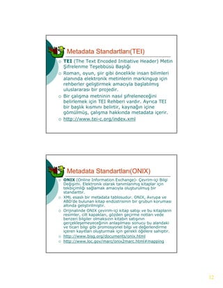 Metadata Standartları(TEI)
   TEI (The Text Encoded Initiative Header) Metin
    Şifrelenme Teşebbüsü Başlığı
   Roman, oyun, şiir gibi öncelikle insan bilimleri
    alanında elektronik metinlerin markingup için
    rehberler geliştirmek amacıyla başlatılmış
    uluslararası bir projedir.
   Bir çalışma metninin nasıl şifreleneceğini
    belirlemek i i TEI R hb i vardır. Ayrıca TEI
    b li l    k için     Rehberi     d A
    bir başlık kısmını belirtir, kaynağın içine
    gömülmüş, çalışma hakkında metadata içerir.
   http://www.tei-c.org/index.xml




     Metadata Standartları(ONIX)
   ONIX (Online Information Exchange)- Çevrim-içi Bilgi
    Değişimi. Elektronik olarak tanımlanmış kitaplar için
    tekbiçimliği sağlamak amacıyla oluşturulmuş bir
    standarttır.
   XML esaslı bir metadata tablosudur. ONIX, Avrupa ve
    ABD’de bulunan kitap endüstrisinin bir grubun koruması
    altında geliştirilmiştir.
   Orijinalinde ONIX çevirim-içi kitap satışı ve bu kitapların
    resimler, cilt kapakları, gözden geçirme notları vede
    be e b g e o a s
    benzeri bilgiler olmaksızın kitabın satışının
                                  tab sat ş
    gerçekleşemeyeceğinin anlaşılması sonucu bu alandaki
    ve ticari bilgi gibi promosyonel bilgi ve değerlendirme
    içeren kayıtları oluşturmak için gerekli öğelere sahiptir.
   http://www.bisg.org/documents/onix.html
   http://www.loc.gov/marc/onix2marc.html#mapping




                                                                  12
 