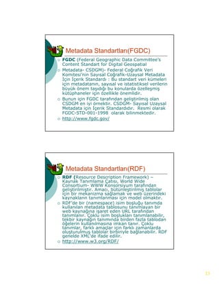 Metadata Standartları(FGDC)
   FGDC (Federal Geographic Data Committee’s
    Content Standart for Digital Geospatial
   Metadata- CSDGM)- Federal Coğrafik Veri
    Komitesi’nin Sayısal Coğrafik-Uzaysal Metadata
    İçin İçerik Standardı : Bu standart veri kümeleri
    için metadatanın, sayısal ve istatistiksel verilerin
    büyük önem taşıdığı bu konularda özelleşmiş
    kütüphaneler için özellikle önemlidir.
   Bunun için FGDC tarafından geliştirilmiş olan
    CSDGM en iyi örnektir. CSDGM- Sayısal Uzaysal
    Metadata için İçerik Standardıdır. Resmi olarak
    FGDC-STD-001-1998 olarak bilinmektedir.
   http://www.fgdc.gov/




     Metadata Standartları(RDF)
   RDF (Resource Description Framework) –
    Kaynak Tanımlama Çatısı, World Wide
    Consortium-
    Consortium WWW Konsorsiyum tarafından
    geliştirilmiştir. Amacı, bütünleştirilmiş tablolar
    için bir mekanizma sağlamak ve web üzerindeki
    kaynakların tanımlanması için model olmaktır.
   RDF’de bir (namespace) isim boşluğu tanımda
    kullanılan metadata tablosunu tanımlayan bir
    web kaynağına işaret eden URL tarafından
    tanımlanır. Çoklu isim boşlukları tanımlanabilir,
                 Ç             ş                       ,
    tekbir kaynağın tanımında birden fazla tablodan
    öğelerin kullanılmasına imkan tanır. Çoklu
    tanımlar, farklı amaçlar için farklı zamanlarda
    oluşturulmuş tablolar birbiriyle bağlanabilir. RDF
    genelde XML’de ifade edilir.
   http://www.w3.org/RDF/




                                                           13
 