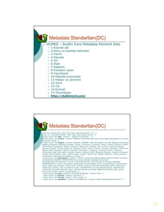 Metadata Standartları(DC)
    DCMES – Dublin Core Metadata Element Sets
          1-Kaynak adı
          2-Konu ve anahtar kelimeler
           2 K           h   k li  l
          3-Tanım
          4-Kaynak
          5-Dil
          6-İlişki
          7-Kapsam
          8-Yaratan/ yazar
          9 Yayınlayan
           9-Yayınlayan
          10-Katkıda bulunanlar
          11-Haklar ve yönetimi
          12-Tarih
          13-Tip
          14-Format
          15-Tanımlayan
          http://dublincore.org/




        Metadata Standartları(DC)
<link rel="schema.DC" href="http://purl.org/dc/elements/1.1/" />
<link rel="schema.DCTERMS" href="http://purl.org/dc/terms/" />
<meta name="DC.title" content=".:Başkent Üniversitesi:." />
<meta name="DC.creator" content="Başkent Ü         Üniversitesi Bilgi İ
                                                                      İşlem Daire Başkanlığı,Başkent University
Computer Center" />
<meta name="DC.subject" content="Haberal; HABERAL; Mehmet Haberal; BU; BÜ; Başkent Üniversitesi;
Başkent University; Baskent University; Turkey; Üniversite; University; Türkçe; Turkish; İngilizce; English;
Mühendislik; Engineering; Eğitim; Education; Mezuniyet; Graduate; Okul; School; Kampus; Kampüs;
Campus; Ankara; Türkiye; Araştırma; Research; Bilim; Science; Teknik; Technical; Akademik; Academics;
Öğrenci İşleri; Registrar; Öğrenci; Students; Bilgi İşlem; Computing; Computer Center; Teknoloji;
Technology; Bilgi; Information; Fakülte; Faculty; Personel; Staff; Akademik Program; Academic Programs;
Yüksek Lisans; Masters; Spor; Sports; Kültür; Culture; Sanat; Arts; Kariyer Planlama; Career planning;
Uluslararası; International; Kütüphane; Library" />
<meta name="DC.description" content="1993 yılı ortalarında Haberal Eğitim Vakfı ile birlikte kurulması
kararlaştırılan BAŞKENT ÜNİVERSİTESİ'nin kuruluş işlemleri başlatılıp kısa sürede
tamamlanmıştır.Üniversitemiz
tamamlanmıştır Üniversitemiz 13 Ocak 1994 tarihinde 3961 sayılı kanunla kurulmuştur BAŞKENT
                                                                                kurulmuştur.BAŞKENT
ÜNİVERSİTESİ'nin amacı, bilgi çağının gerektirdiği evrensel bilgiye ulaşım ve bilgi-kullanım yeteneklerine
sahip; sağlık,insan bilimleri, sanat, çevre, endüstri, ticaret ve teknoloji alanlarında bilgili ve deneyimli;
araştırmacı, dinamik, ülke sorunlarına duyarlı; mesleklerinde ve iş dünyasında başarılı; rekabete açık;
uluslararası çevrelerle yakından ilişkili; sanatsal,kültürel ve tarihsel değerlerimize sahip çıkan; çevre
korumasına duyarlı insanlar yetiştirmektir." />
<meta name="DC.type" scheme="DCTERMS.DCMIType" content="Text" />
<meta name="DC.format" content="text/html" />
<meta name="DC.format" content="28212 bytes" />
<meta name="DC.identifier" scheme="DCTERMS.URI" content="http://www.baskent.edu.tr" />




                                                                                                                  15
 