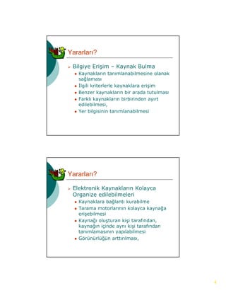 Yararları?

   Bilgiye Erişim – Kaynak Bulma
       gy      ş       y
       Kaynakların tanımlanabilmesine olanak
        sağlaması
       İlgili kriterlerle kaynaklara erişim
       Benzer kaynakların bir arada tutulması
       Farklı kaynakların birbirinden ayırt
        edilebilmesi,
       Yer bilgisinin tanımlanabilmesi




Yararları?

   Elektronik Kaynakların Kolayca
                 y             y
    Organize edilebilmeleri
       Kaynaklara bağlantı kurabilme
       Tarama motorlarının kolayca kaynağa
        erişebilmesi
       Kaynağı oluşturan kişi tarafından,
        kaynağın içinde aynı kişi tarafından
              ğ
        tanımlamasının yapılabilmesi
       Görünürlüğün arttırılması,




                                                 4
 