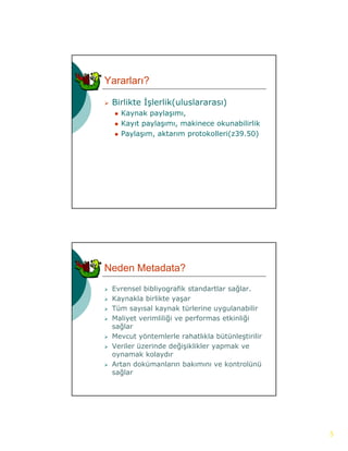 Yararları?

   Birlikte İşlerlik(uluslararası)
              ş      (            )
       Kaynak paylaşımı,
       Kayıt paylaşımı, makinece okunabilirlik
       Paylaşım, aktarım protokolleri(z39.50)




Neden Metadata?
   Evrensel bibliyografik standartlar sağlar.
   Kaynakla birlikte yaşar
   Tüm sayısal kaynak türlerine uygulanabilir
   Maliyet verimliliği ve performas etkinliği
    sağlar
   Mevcut yöntemlerle rahatlıkla bütünleştirilir
   Veriler üzerinde değişiklikler yapmak ve
    oynamak kolaydır
   Artan dokümanların bakımını ve kontrolünü
    sağlar




                                                    5
 