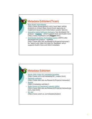Metadata Editörleri(Ticari)
   Blue Angel Technologies
    (http://www.blueangeltech.com) have been selling
    products to United State Government agencies to
    implement Government Information Locator Service.
   Hiawatha Island Software Company has developed the
    product - TagGen - which support GILS and Dublin Core
    (http://www.hisoftware.com/taggen.htm).
   Distributed Systems Technology Centre (DSTC) also
    developed the product - HotMeta
    (http://www.dstc.edu.au/Research/Projects/hotmeta/)
    (http://www dstc edu au/Research/Projects/hotmeta/)
    for 'search and index the Web for Metadata' which
    supports Dublin Core and AGLS metadata.




    Metadata Editörleri
   Nordic Web Index DC metadata template
    (http://www.ub.lu.se/metadata/DC_creator.html)
   Metaweb software
    (http://www.dstc.edu.au/Research/Projects/metaweb/)
   Reggie
    (http://metadata.net/dstc/)
   State Library of Tasmania's generic editor
    (http://www.dstc.edu.au/Research/Projects/metaweb/ge
    neric_tool.html)
   DC-dot
    (http://www.ukoln.ac.uk/metadata/dcdot/)




                                                            6
 