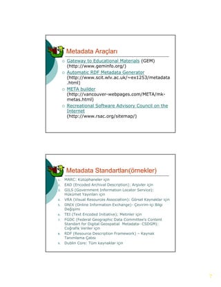 Metadata Araçları
        Gateway to Educational Materials (GEM)
         (http://www.geminfo.org/)
        Automatic RDF Metadata Generator
         (http://www.scit.wlv.ac.uk/~ex1253/metadata
         .html)
        META builder
         (http://vancouver-webpages.com/META/mk-
         metas.html)
         metas html)
        Recreational Software Advisory Council on the
         Internet
         (http://www.rsac.org/sitemap/)




         Metadata Standartları(örnekler)
1.   MARC: Kütüphaneler için
2.   EAD (Encoded Archival Description): Arşivler için
                                             ş     ç
3.   GILS (Government Information Locator Service):
     Hükümet Yayınları için
4.   VRA (Visual Resources Association): Görsel Kaynaklar için
5.   ONIX (Online Information Exchange)- Çevirim-içi Bilgi
     Değişimi
6.   TEI (Text Encoded Initiative): Metinler için
7.
7    FGDC (Federal Geographic Data Committee s Content
                                      Committee’s
     Standart for Digital Geospatial Metadata- CSDGM):
     Coğrafik Veriler için
8.   RDF (Resource Description Framework) – Kaynak
     Tanımlama Çatısı
9.   Dublin Core: Tüm kaynaklar için




                                                                 7
 