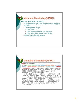 Metadata Standartları(MARC)
Machine Readable Cataloging,
   Kütüphaneler için kayıt oluşturma ve değişim
    formatı,
   3 ana öğeden oluşur
           Kayıt Yapısı
           İçerik gösterme(alanlar, alt alanalar)
           İçerik Standartları(AACR, LSH, MESH)
      http://www.loc.gov/marc/
       http://www loc gov/marc/




       Metadata Standartları(MARC)
00631cam 22001931
  45000010007000000050017000070080041000240100020
  0006504000190008504900090010409000230011310000
  4500136245008700181260003700268300005500305504
  003200360600003200392907001300424 711372 1989
  0922143915.0 711124c19651964nyubc b 000
  0bengm        a65011486 //r843
    aDLC cDLC dm.c.          aCEOA    aDR592.K4 bK43
  1965 1 aKinross, Patrick Balfour, cBaron, d1904-
    10 aAtaturk: ba biography of Mustafa Kemal, father of
  modern T k
     d     Turkey, cby Lord Kinross.
                     b L d Ki          aNew
                                        N
  York, bMorrow, c1965 [c1964]       aix, 615 p. bmaps
  (on lining papers) ports. c25 cm.   aBibliography: p.
  [579]-585. 10 aAtatürk, Kemal, d1881-1938.
    b22577300




                                                            8
 