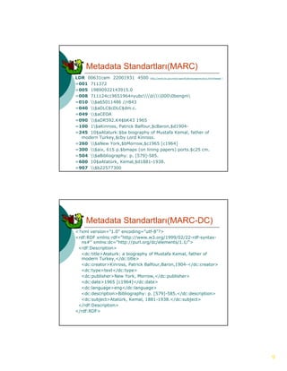 Metadata Standartları(MARC)
LDR 00631cam 22001931 4500 (http://www.loc.gov/marc/specifications/specrecstruc.html#leader )
=001 711372
=005 19890922143915.0
=008 711124c19651964nyubcb0000bengm
=010 $a65011486 //r843
=040 $aDLC$cDLC$dm.c.
=049 $aCEOA
=090 $aDR592.K4$bK43 1965
=100 1$aKinross, Patrick Balfour,$cBaron,$d1904-
=245 10$aAtaturk:$ba biography of Mustafa Kemal, father of
  modern Turkey,$cby Lord Kinross.
=260 $aNew York,$bMorrow,$c1965 [c1964]
=300 $aix, 615 p.$bmaps (on lining papers) ports.$c25 cm.
=504 $aBibliography: p. [579]-585.
=600 10$aAtatürk, Kemal,$d1881-1938.
=907 $b22577300




      Metadata Standartları(MARC-DC)
<?xml version="1.0" encoding="utf-8"?>
<rdf:RDF xmlns:rdf="http://www.w3.org/1999/02/22-rdf-syntax-
   ns#" xmlns:dc "http://purl org/dc/elements/1 1/">
        xmlns:dc="http://purl.org/dc/elements/1.1/">
 <rdf:Description>
  <dc:title>Ataturk: a biography of Mustafa Kemal, father of
   modern Turkey,</dc:title>
  <dc:creator>Kinross, Patrick Balfour,Baron,1904-</dc:creator>
  <dc:type>text</dc:type>
  <dc:publisher>New York, Morrow,</dc:publisher>
  <dc:date>1965 [c1964]</dc:date>
                  [       ] /
  <dc:language>eng</dc:language>
  <dc:description>Bibliography: p. [579]-585.</dc:description>
  <dc:subject>Atatürk, Kemal, 1881-1938.</dc:subject>
 </rdf:Description>
</rdf:RDF>




                                                                                                9
 