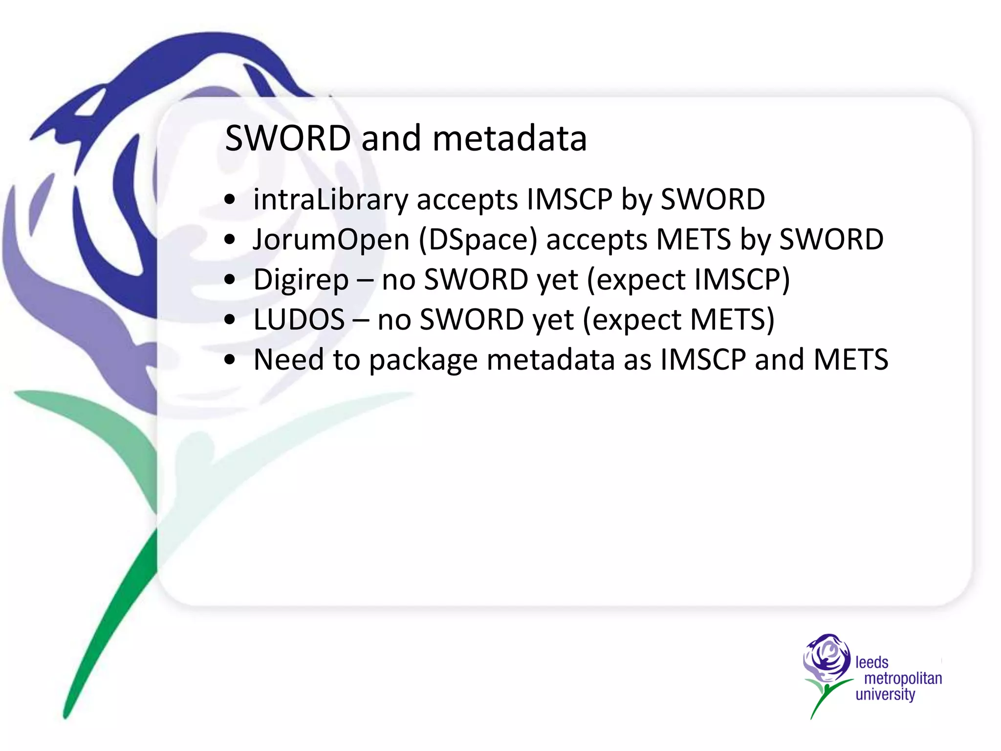   NOT a professsionalcataloguerRepository Projects at Leeds Metropolitan UniversityMultiple Application Profiles for different resource-types. IEEE LOM mapped to DC for research material—extracted by SRU and formatted programmaticallyJISC funding awarded for PERSoNA to investigate social networking  to facilitate connection between institutional functions and individuals’ own use of repository	July 2008                                      .Cross-institutional project (ACErep) - searching and depositing health related Learning Objects into multiple repositories	January 2010	                .JISC funding awarded for Repository Start-Up to serve prioritised set of needs - to manage a broad range of material                                    .	October 2008                  .	June 2009               . JorumOpen released - all UKOER resources must be uploaded to national JISC supported repositoryDevelopment begins on Open Search - building on the work of IRISS and utilising SRU	March 2007	January 2008	May 2010Organisational structure –collections by type (LO/research).  SRU access managed by tokensJISC funding awarded for Bibliosight to extract metadata from Web of Science using WoS web-services APIFuture Developments  Improved workflows for OA research/OER deposit (SWORD)