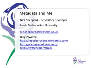 Metadata and Me Nick Sheppard – Repository Developer  Leeds Metropolitan University n.e.sheppard@leedsmet.ac.uk Blogs/twitter:  	 http://repositorynews.wordpress.com/ http://acerep.wordpress.com/ http://twitter.com/mrnick 