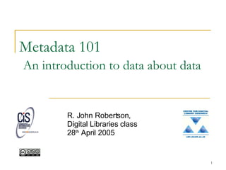 Metadata 101   An introduction to data about data R. John Robertson, Digital Libraries class 28 th  April 2005 