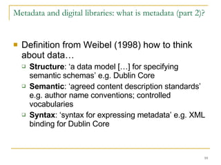 Metadata and digital libraries: what is metadata (part 2)? Definition from Weibel (1998) how to think about data… Structure : ‘a data model […] for specifying semantic schemas’ e.g. Dublin Core Semantic : ‘agreed content description standards’ e.g. author name conventions; controlled vocabularies Syntax : ‘syntax for expressing metadata’ e.g. XML binding for Dublin Core 