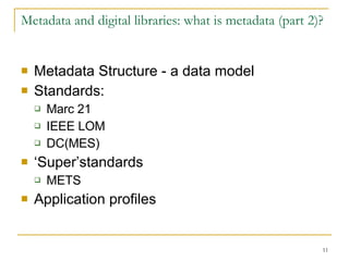 Metadata and digital libraries: what is metadata (part 2)? Metadata Structure - a data model  Standards:  Marc 21 IEEE LOM DC(MES) ‘ Super’standards  METS Application profiles 