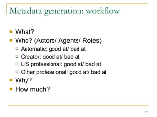 Metadata generation: workflow What? Who? (Actors/ Agents/ Roles) Automatic: good at/ bad at Creator: good at/ bad at LIS professional: good at/ bad at Other professional: good at/ bad at Why? How much? 
