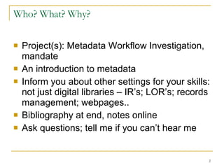 Who? What? Why? Project(s): Metadata Workflow Investigation, mandate An introduction to metadata Inform you about other settings for your skills: not just digital libraries – IR’s; LOR’s; records management; webpages.. Bibliography at end, notes online Ask questions; tell me if you can’t hear me 