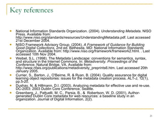 Key references National Information Standards Organization. (2004).  Understanding Metadata . NISO Press. Available from: http://www.niso.org/standards/resources/UnderstandingMetadata.pdf. Last accessed 21st December 2004. NISO Framework Advisory Group. (2004).  A Framework of Guidance for Building Good Digital Collections . 2nd ed. Bethesda, MD: National Information Standards Organization. Available from: http://www.niso.org/framework/framework2.html. . Last accessed 10th Nov 2004. Weibel, S.L. (1998). The Metadata Landscape: conventions for semantics, syntax, and structure in the Internet Commons. In:  Metadiversity. Proceedings of the Conference ,   Natural Bridge, VA. Available from: http://www.nfais.org/publications/metadiversity_preprints6.htm. Last accessed 20th January 2005.  Currier, S., Barton, J., O'Beirne, R. & Ryan, B. (2004). Quality assurance for digital learning object repositories: issues for the metadata creation process. ALT-J, 12(1), pp.5-20.   Dushay, N. & Hillmann, D.I. (2003). Analyzing metadata for effective use and re-use. DC-2003: 2003 Dublin Core Conference, Seattle.   Greenberg, J., Pattuelli, M. C., Parsia, B., &  Robertson, W. D. (2001).  Author-generated Dublin Core metadata for web resources: a baseline study in an organization. Journal of Digital Information, 2(2). 